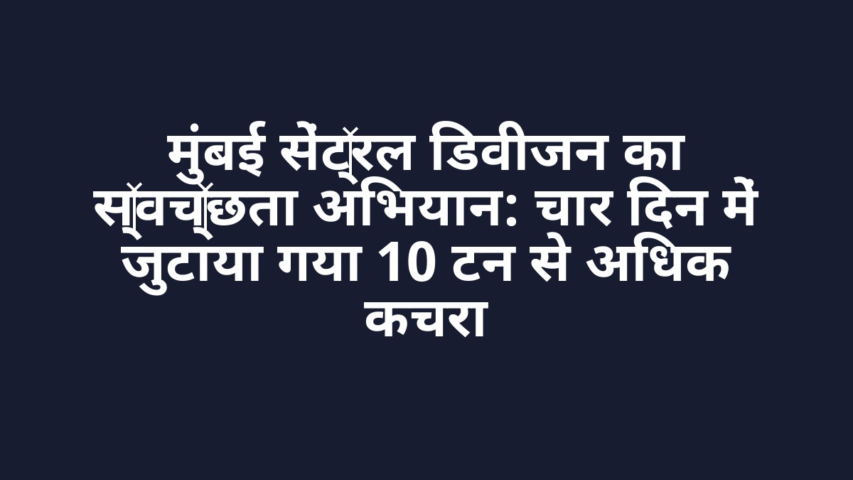मुंबई सेंट्रल डिवीजन का स्वच्छता अभियान: चार दिन में जुटाया गया 10 टन से अधिक कचरा
