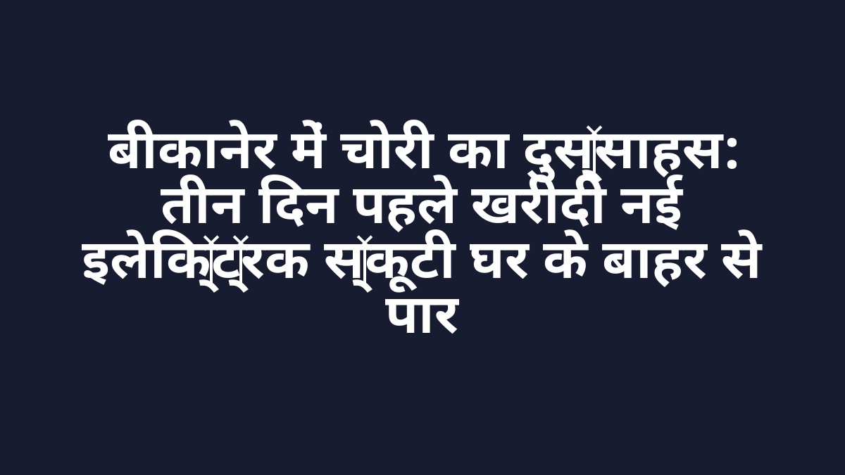 बीकानेर में चोरी का दुस्साहस: तीन दिन पहले खरीदी नई इलेक्ट्रिक स्कूटी घर के बाहर से पार