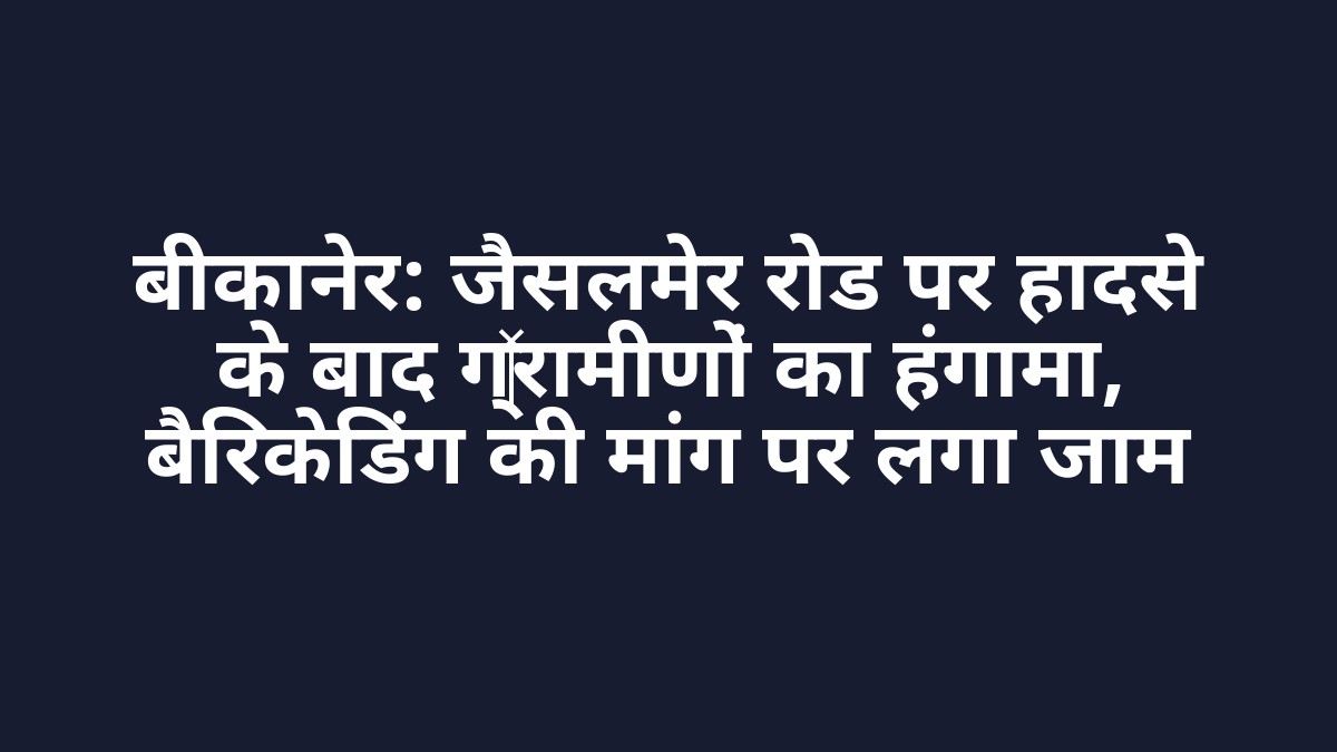 बीकानेर: जैसलमेर रोड पर हादसे के बाद ग्रामीणों का हंगामा, बैरिकेडिंग की मांग पर लगा जाम