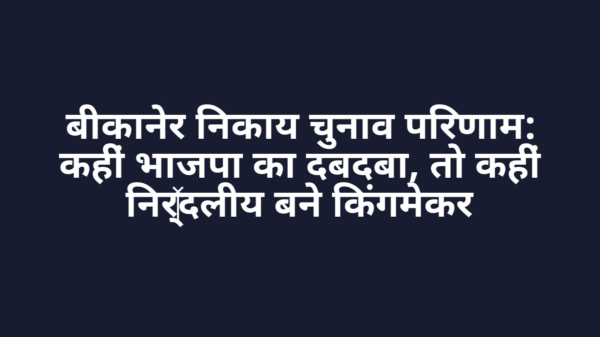बीकानेर निकाय चुनाव परिणाम: कहीं भाजपा का दबदबा, तो कहीं निर्दलीय बने किंगमेकर