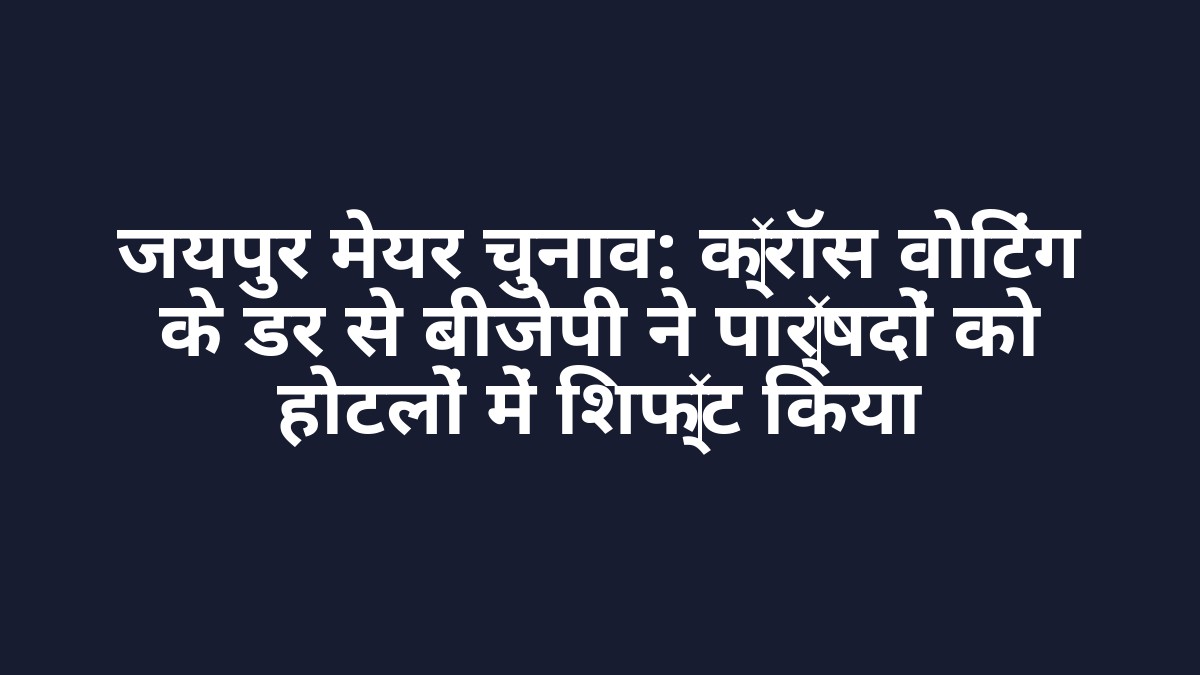 जयपुर मेयर चुनाव: क्रॉस वोटिंग के डर से बीजेपी ने पार्षदों को होटलों में शिफ्ट किया