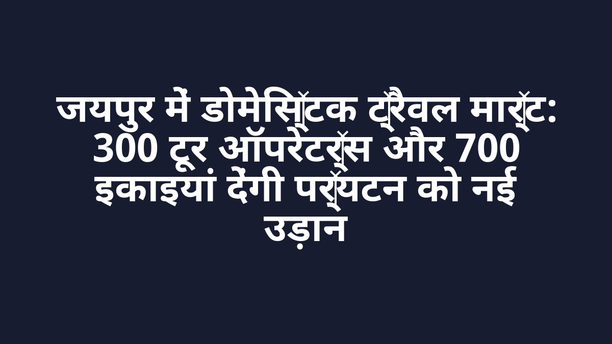 जयपुर में डोमेस्टिक ट्रैवल मार्ट: 300 टूर ऑपरेटर्स और 700 इकाइयां देंगी पर्यटन को नई उड़ान